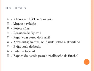   RECURSOS - Filmes em DVD e televisão - Mapas e relógio - Fotografias - Recortes de figuras - Papel com cores do Brasil - Apresentação oral, opinando sobre a atividade - Brinquedo de botão - Bola de futebol - Espaço da escola para a realização do futebol 