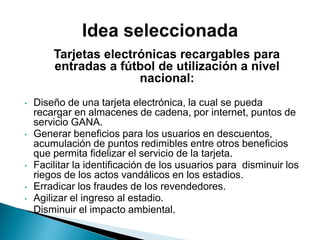 Tarjetas electrónicas recargables para
entradas a fútbol de utilización a nivel
nacional:
• Diseño de una tarjeta electrónica, la cual se pueda
recargar en almacenes de cadena, por internet, puntos de
servicio GANA.
• Generar beneficios para los usuarios en descuentos,
acumulación de puntos redimibles entre otros beneficios
que permita fidelizar el servicio de la tarjeta.
• Facilitar la identificación de los usuarios para disminuir los
riegos de los actos vandálicos en los estadios.
• Erradicar los fraudes de los revendedores.
• Agilizar el ingreso al estadio.
• Disminuir el impacto ambiental.
 