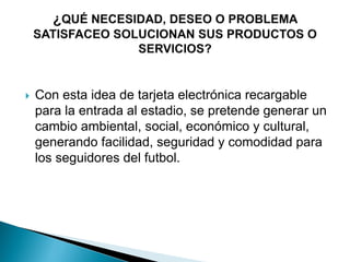  Con esta idea de tarjeta electrónica recargable
para la entrada al estadio, se pretende generar un
cambio ambiental, social, económico y cultural,
generando facilidad, seguridad y comodidad para
los seguidores del futbol.
 