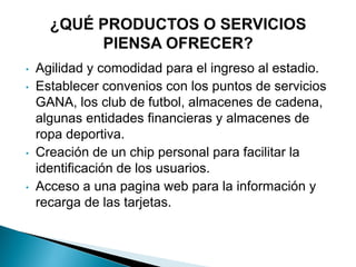 • Agilidad y comodidad para el ingreso al estadio.
• Establecer convenios con los puntos de servicios
GANA, los club de futbol, almacenes de cadena,
algunas entidades financieras y almacenes de
ropa deportiva.
• Creación de un chip personal para facilitar la
identificación de los usuarios.
• Acceso a una pagina web para la información y
recarga de las tarjetas.
 