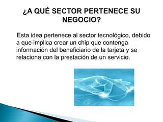 Esta idea pertenece al sector tecnológico, debido
a que implica crear un chip que contenga
información del beneficiario de la tarjeta y se
relaciona con la prestación de un servicio.
 