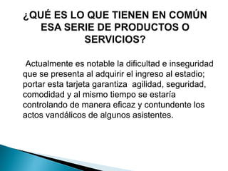 Actualmente es notable la dificultad e inseguridad
que se presenta al adquirir el ingreso al estadio;
portar esta tarjeta garantiza agilidad, seguridad,
comodidad y al mismo tiempo se estaría
controlando de manera eficaz y contundente los
actos vandálicos de algunos asistentes.
 