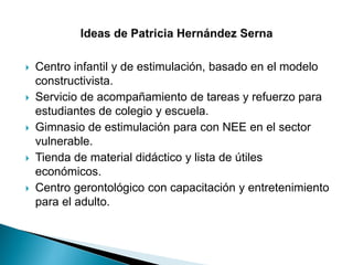  Centro infantil y de estimulación, basado en el modelo
constructivista.
 Servicio de acompañamiento de tareas y refuerzo para
estudiantes de colegio y escuela.
 Gimnasio de estimulación para con NEE en el sector
vulnerable.
 Tienda de material didáctico y lista de útiles
económicos.
 Centro gerontológico con capacitación y entretenimiento
para el adulto.
 