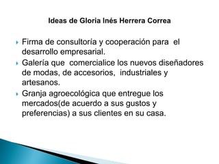  Firma de consultoría y cooperación para el
desarrollo empresarial.
 Galería que comercialice los nuevos diseñadores
de modas, de accesorios, industriales y
artesanos.
 Granja agroecológica que entregue los
mercados(de acuerdo a sus gustos y
preferencias) a sus clientes en su casa.
 