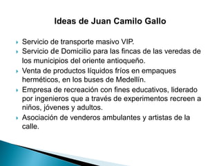  Servicio de transporte masivo VIP.
 Servicio de Domicilio para las fincas de las veredas de
los municipios del oriente antioqueño.
 Venta de productos líquidos fríos en empaques
herméticos, en los buses de Medellín.
 Empresa de recreación con fines educativos, liderado
por ingenieros que a través de experimentos recreen a
niños, jóvenes y adultos.
 Asociación de venderos ambulantes y artistas de la
calle.
 