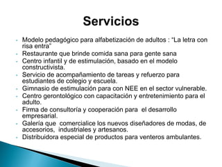 • Modelo pedagógico para alfabetización de adultos : “La letra con
risa entra”
• Restaurante que brinde comida sana para gente sana
• Centro infantil y de estimulación, basado en el modelo
constructivista.
• Servicio de acompañamiento de tareas y refuerzo para
estudiantes de colegio y escuela.
• Gimnasio de estimulación para con NEE en el sector vulnerable.
• Centro gerontológico con capacitación y entretenimiento para el
adulto.
• Firma de consultoría y cooperación para el desarrollo
empresarial.
• Galería que comercialice los nuevos diseñadores de modas, de
accesorios, industriales y artesanos.
• Distribuidora especial de productos para venteros ambulantes.
 
