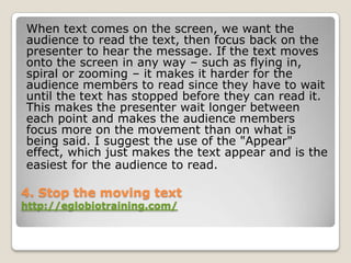 When text comes on the screen, we want the
audience to read the text, then focus back on the
presenter to hear the message. If the text moves
onto the screen in any way – such as flying in,
spiral or zooming – it makes it harder for the
audience members to read since they have to wait
until the text has stopped before they can read it.
This makes the presenter wait longer between
each point and makes the audience members
focus more on the movement than on what is
being said. I suggest the use of the "Appear"
effect, which just makes the text appear and is the
easiest for the audience to read.

4. Stop the moving text
http://eglobiotraining.com/
 