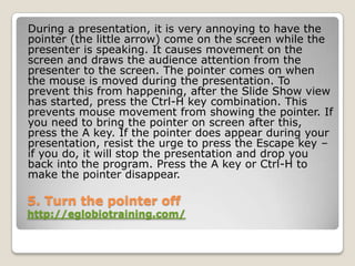 During a presentation, it is very annoying to have the
pointer (the little arrow) come on the screen while the
presenter is speaking. It causes movement on the
screen and draws the audience attention from the
presenter to the screen. The pointer comes on when
the mouse is moved during the presentation. To
prevent this from happening, after the Slide Show view
has started, press the Ctrl-H key combination. This
prevents mouse movement from showing the pointer. If
you need to bring the pointer on screen after this,
press the A key. If the pointer does appear during your
presentation, resist the urge to press the Escape key –
if you do, it will stop the presentation and drop you
back into the program. Press the A key or Ctrl-H to
make the pointer disappear.

5. Turn the pointer off
http://eglobiotraining.com/
 