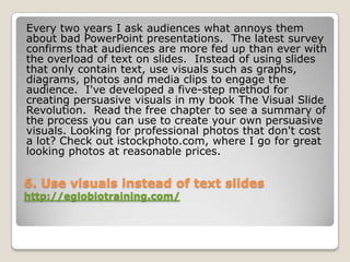 Every two years I ask audiences what annoys them
about bad PowerPoint presentations. The latest survey
confirms that audiences are more fed up than ever with
the overload of text on slides. Instead of using slides
that only contain text, use visuals such as graphs,
diagrams, photos and media clips to engage the
audience. I've developed a five-step method for
creating persuasive visuals in my book The Visual Slide
Revolution. Read the free chapter to see a summary of
the process you can use to create your own persuasive
visuals. Looking for professional photos that don't cost
a lot? Check out istockphoto.com, where I go for great
looking photos at reasonable prices.


6. Use visuals instead of text slides
http://eglobiotraining.com/
 