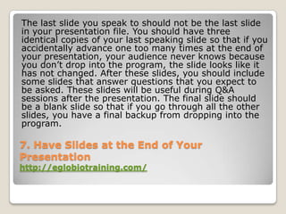 The last slide you speak to should not be the last slide
in your presentation file. You should have three
identical copies of your last speaking slide so that if you
accidentally advance one too many times at the end of
your presentation, your audience never knows because
you don’t drop into the program, the slide looks like it
has not changed. After these slides, you should include
some slides that answer questions that you expect to
be asked. These slides will be useful during Q&A
sessions after the presentation. The final slide should
be a blank slide so that if you go through all the other
slides, you have a final backup from dropping into the
program.

7. Have Slides at the End of Your
Presentation
http://eglobiotraining.com/
 
