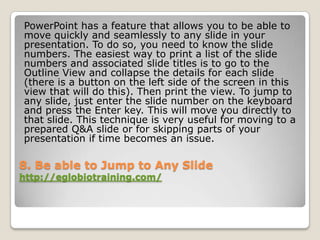 PowerPoint has a feature that allows you to be able to
move quickly and seamlessly to any slide in your
presentation. To do so, you need to know the slide
numbers. The easiest way to print a list of the slide
numbers and associated slide titles is to go to the
Outline View and collapse the details for each slide
(there is a button on the left side of the screen in this
view that will do this). Then print the view. To jump to
any slide, just enter the slide number on the keyboard
and press the Enter key. This will move you directly to
that slide. This technique is very useful for moving to a
prepared Q&A slide or for skipping parts of your
presentation if time becomes an issue.

8. Be able to Jump to Any Slide
http://eglobiotraining.com/
 