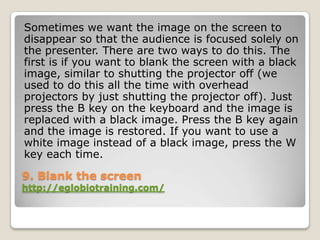 Sometimes we want the image on the screen to
disappear so that the audience is focused solely on
the presenter. There are two ways to do this. The
first is if you want to blank the screen with a black
image, similar to shutting the projector off (we
used to do this all the time with overhead
projectors by just shutting the projector off). Just
press the B key on the keyboard and the image is
replaced with a black image. Press the B key again
and the image is restored. If you want to use a
white image instead of a black image, press the W
key each time.

9. Blank the screen
http://eglobiotraining.com/
 