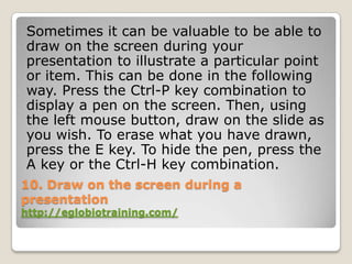 Sometimes it can be valuable to be able to
draw on the screen during your
presentation to illustrate a particular point
or item. This can be done in the following
way. Press the Ctrl-P key combination to
display a pen on the screen. Then, using
the left mouse button, draw on the slide as
you wish. To erase what you have drawn,
press the E key. To hide the pen, press the
A key or the Ctrl-H key combination.
10. Draw on the screen during a
presentation
http://eglobiotraining.com/
 