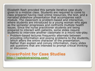 Elizabeth Rash provided this sample iterative case study
given to a midsize class. Students are required to come to
class prepared having read online resources, the text, and a
narrated slideshow presentation that accompanies each
module. The classroom is problem-based and interactive,
where students are introduced to a young woman who ages
as the semester progresses and confronts multiple health
issues. Since the nurse practitioner students are being
prepared to interact with patients, some slides require
students to interview another classmate in a micro role-play.
 Problem-based lectures frequently alternate between
   providing information and posing problems to the students,
   which alters the entire character of the presentation.
   Rather than explain and convey information, many slides
   ask questions that are intended to prompt critical thinking
   or discussion.

PowerPoint for Case Studies
http://eglobiotraining.com/
 
