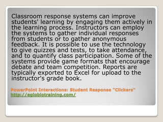 Classroom response systems can improve
students' learning by engaging them actively in
the learning process. Instructors can employ
the systems to gather individual responses
from students or to gather anonymous
feedback. It is possible to use the technology
to give quizzes and tests, to take attendance,
and to quantify class participation. Some of the
systems provide game formats that encourage
debate and team competition. Reports are
typically exported to Excel for upload to the
instructor's grade book.
PowerPoint Interactions: Student Response "Clickers"
http://eglobiotraining.com/
 