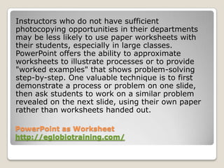 Instructors who do not have sufficient
photocopying opportunities in their departments
may be less likely to use paper worksheets with
their students, especially in large classes.
PowerPoint offers the ability to approximate
worksheets to illustrate processes or to provide
"worked examples" that shows problem-solving
step-by-step. One valuable technique is to first
demonstrate a process or problem on one slide,
then ask students to work on a similar problem
revealed on the next slide, using their own paper
rather than worksheets handed out.

PowerPoint as Worksheet
http://eglobiotraining.com/
 