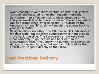    Avoid reading: if your slides contain lengthy text, lecture
    "around" the material rather than reading it directly.
   Dark screen: an effective trick to focus attention on you
    and your words is to temporarily darken the screen, which
    can be accomplished by clicking the "B" button on the
    keyboard. Hitting "B" again will toggle the screen back to
    your presentation.
   Navigate slides smoothly: the left-mouse click advances to
    the next slide, but it's more cumbersome to right-click to
    move back one slide. The keyboard's arrow keys work
    more smoothly to go forward and backward in the
    presentation. Also, if you know the number of a particular
    slide, you can simply type that number, followed by the
    ENTER key, to jump directly to that slide.



Best Practices: Delivery
 