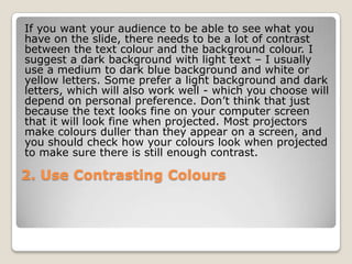 If you want your audience to be able to see what you
have on the slide, there needs to be a lot of contrast
between the text colour and the background colour. I
suggest a dark background with light text – I usually
use a medium to dark blue background and white or
yellow letters. Some prefer a light background and dark
letters, which will also work well - which you choose will
depend on personal preference. Don’t think that just
because the text looks fine on your computer screen
that it will look fine when projected. Most projectors
make colours duller than they appear on a screen, and
you should check how your colours look when projected
to make sure there is still enough contrast.

2. Use Contrasting Colours
 