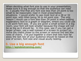When deciding what font size to use in your presentation,
make sure it is big enough so that the audience can read
it. I usually find that any font size less than 24 point is too
small to be reasonably read in most presentation
situations. I would prefer to see most text at a 28 or 32
point size, with titles being 36 to 44 point size. The only
reason I would use a font less than 24 point is when adding
explanatory text to a graph or diagram, where you could use
a 20 point font size. If you are given a small screen in a big
room, your font will look smaller because the image will not
be as big as it should be. In this case, see if you can get a
larger screen, use a wall instead of a screen to project on,
move the chairs closer to the screen or remove the last few
rows of chairs. I've put together a chart that lists how far
away the last row of your audience should be based on the
size of screen, font size and visual acuity testing.

3. Use a big enough font
http://eglobiotraining.com/
 