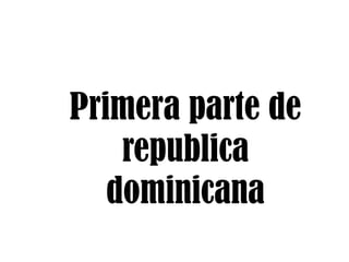 Primera parte de
republica
dominicana

 
