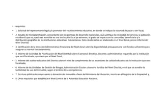 • requisitos:
• 1. Solicitud del representante legal y/o promotor del establecimiento educativo, en donde se indique la voluntad de pasar a ser fiscal;
• 2. Estudio de microplanificación, concordante con las políticas de desarrollo nacionales, que justifique la necesidad del servicio, la población
estudiantil que no pueda ser atendida en una institución fiscal ya existente, el grado de impacto en la comunidad beneficiaria y la
distribución geográfica de las instituciones educativas más cercanas. Este estudio debe ser elaborado en el Nivel Zonal, previo informe del
Nivel Distrital;
• 3. Certificación de la Dirección Administrativo-Financiera del Nivel Zonal sobre la disponibilidad presupuestaria y de fondos suficientes para
asegurar su normal funcionamiento;
• 4. Informe de la Unidad de Planificación del Nivel Distrital sobre el personal directivo, docente y administrativo requerido por la institución
que será fiscalizada, aprobado por el Nivel Zonal;
• 5. Informe del auditor educativo del Distrito sobre el nivel de cumplimiento de los estándares de calidad educativa de la institución que será
fiscalizada;
• 6. Informe de las Unidades de Gestión de Riesgos, Administración Escolar y Asesoría Jurídica del Nivel Distrital, en el que se acredite la
factibilidad de uso del inmueble, según el ámbito de su competencia;
• 7. Escritura pública de compra venta o donación del inmueble a favor del Ministerio de Educación, inscrita en el Registro de la Propiedad; y,
• 8. Otros requisitos que establezca el Nivel Central de la Autoridad Educativa Nacional.
 