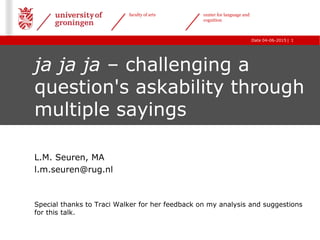 |Date 04-06-2015
faculty of arts center for language and
cognition
1
ja ja ja – challenging a
question's askability through
multiple sayings
L.M. Seuren, MA
l.m.seuren@rug.nl
Special thanks to Traci Walker for her feedback on my analysis and suggestions
for this talk.
 