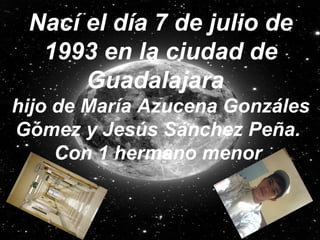 Nací el día 7 de julio de 1993 en la ciudad de Guadalajara   hijo de María Azucena Gonzáles Gómez y Jesús Sánchez Peña.   Con 1 hermano menor   