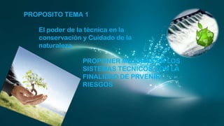PROPOSITO TEMA 1

El poder de la técnica en la
conservación y Cuidado de la
naturaleza
PROPONER MEJORAS EN LOS
SISTEMAS TECNICOS CON LA
FINALIDAD DE PRVENIR
RIESGOS

 