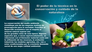 El poder de la técnica en la
conservación y cuidado de la
naturaleza

La conservación del medio ambiente
constituye uno de los mayores motivos de
preocupación para la sociedad. Conciliar el
desarrollo económico con el respeto al
entorno natural supone uno
de los grandes retos de esta época. Algunos
aspectos que, a veces equivocadamente, se
relacionan con el bienestar material como son
la utilización de los recursos, la evolución
industrial, los modelos agrícolas, etc. van a
estar condicionados por la creciente demanda
social de una mejor calidad ambiental.

 