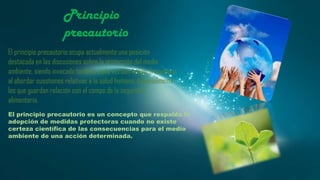 Principio
precautorio
El principio precautorio ocupa actualmente una posición
destacada en las discusiones sobre la protección del medio
ambiente, siendo invocado también cada vez con mayor frecuencia
al abordar cuestiones relativas a la salud humana, especialmente
las que guardan relación con el campo de la seguridad
alimentaria.
El principio precautorio es un concepto que respalda la
adopción de medidas protectoras cuando no existe
certeza científica de las consecuencias para el medio
ambiente de una acción determinada.

 