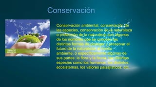 Conservación
Conservación ambiental, conservación de
las especies, conservación de la naturaleza
o protección de la naturaleza son algunos
de los nombres que se conocen las
distintas formas de proteger y preservar el
futuro de la naturaleza, el medio
ambiente, o específicamente algunas de
sus partes: la flora y la fauna, las distintas
especies como los humanos, los distintos
ecosistemas, los valores paisajísticos, etc.

 
