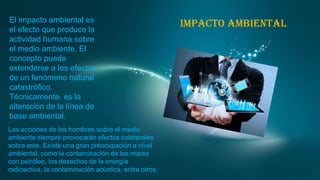 El impacto ambiental es
el efecto que produce la
actividad humana sobre
el medio ambiente. El
concepto puede
extenderse a los efectos
de un fenómeno natural
catastrófico.
Técnicamente, es la
alteración de la línea de
base ambiental.
Las acciones de los hombres sobre el medio
ambiente siempre provocarán efectos colaterales
sobre este. Existe una gran preocupación a nivel
ambiental, como la contaminación de los mares
con petróleo, los desechos de la energía
radioactiva, la contaminación acústica, entre otros.

Impacto ambiental

 