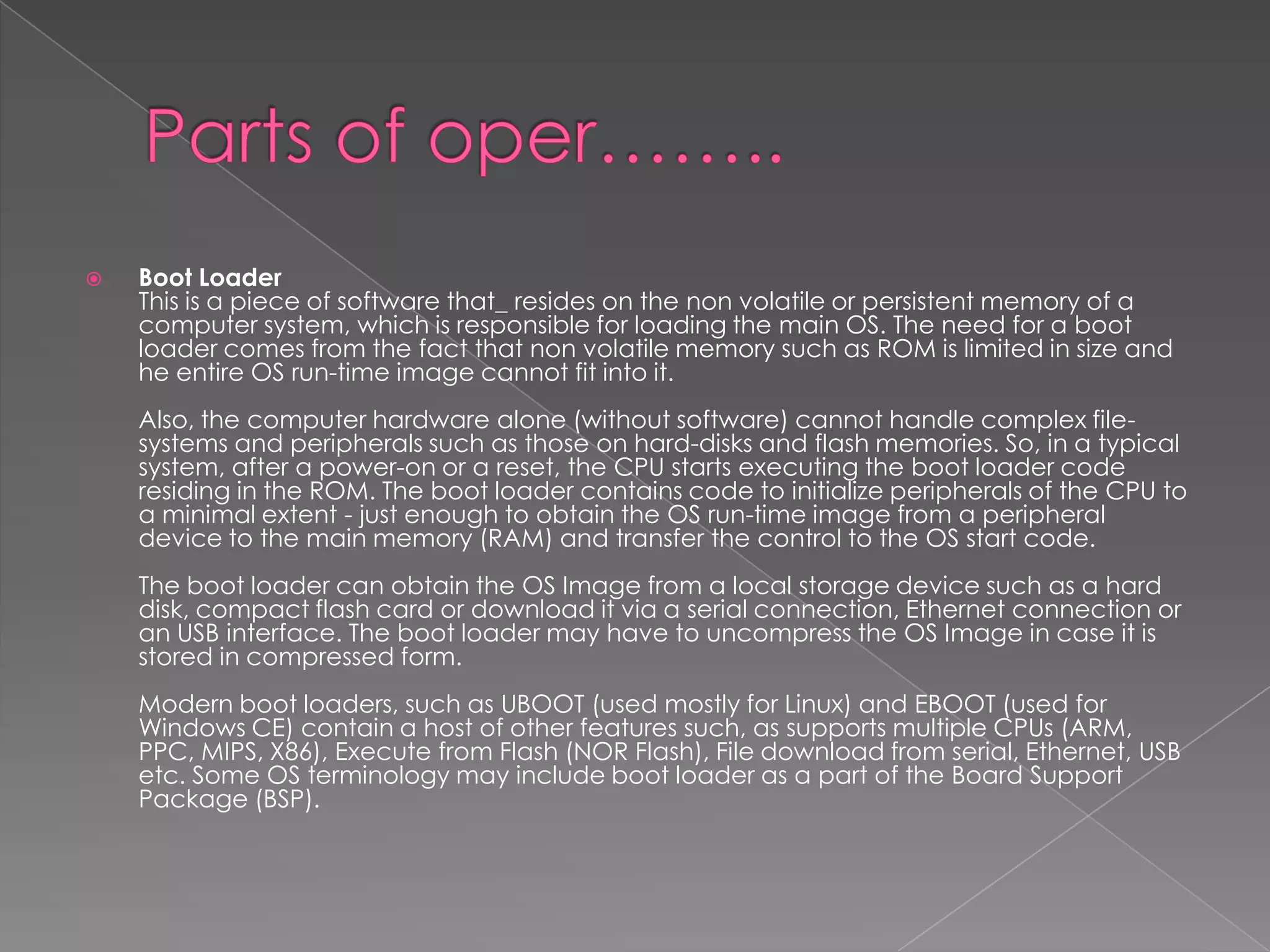    Boot Loader
    This is a piece of software that_ resides on the non volatile or persistent memory of a
    computer system, which is responsible for loading the main OS. The need for a boot
    loader comes from the fact that non volatile memory such as ROM is limited in size and
    he entire OS run-time image cannot fit into it.
    Also, the computer hardware alone (without software) cannot handle complex file-
    systems and peripherals such as those on hard-disks and flash memories. So, in a typical
    system, after a power-on or a reset, the CPU starts executing the boot loader code
    residing in the ROM. The boot loader contains code to initialize peripherals of the CPU to
    a minimal extent - just enough to obtain the OS run-time image from a peripheral
    device to the main memory (RAM) and transfer the control to the OS start code.
    The boot loader can obtain the OS Image from a local storage device such as a hard
    disk, compact flash card or download it via a serial connection, Ethernet connection or
    an USB interface. The boot loader may have to uncompress the OS Image in case it is
    stored in compressed form.
    Modern boot loaders, such as UBOOT (used mostly for Linux) and EBOOT (used for
    Windows CE) contain a host of other features such, as supports multiple CPUs (ARM,
    PPC, MIPS, X86), Execute from Flash (NOR Flash), File download from serial, Ethernet, USB
    etc. Some OS terminology may include boot loader as a part of the Board Support
    Package (BSP).
 