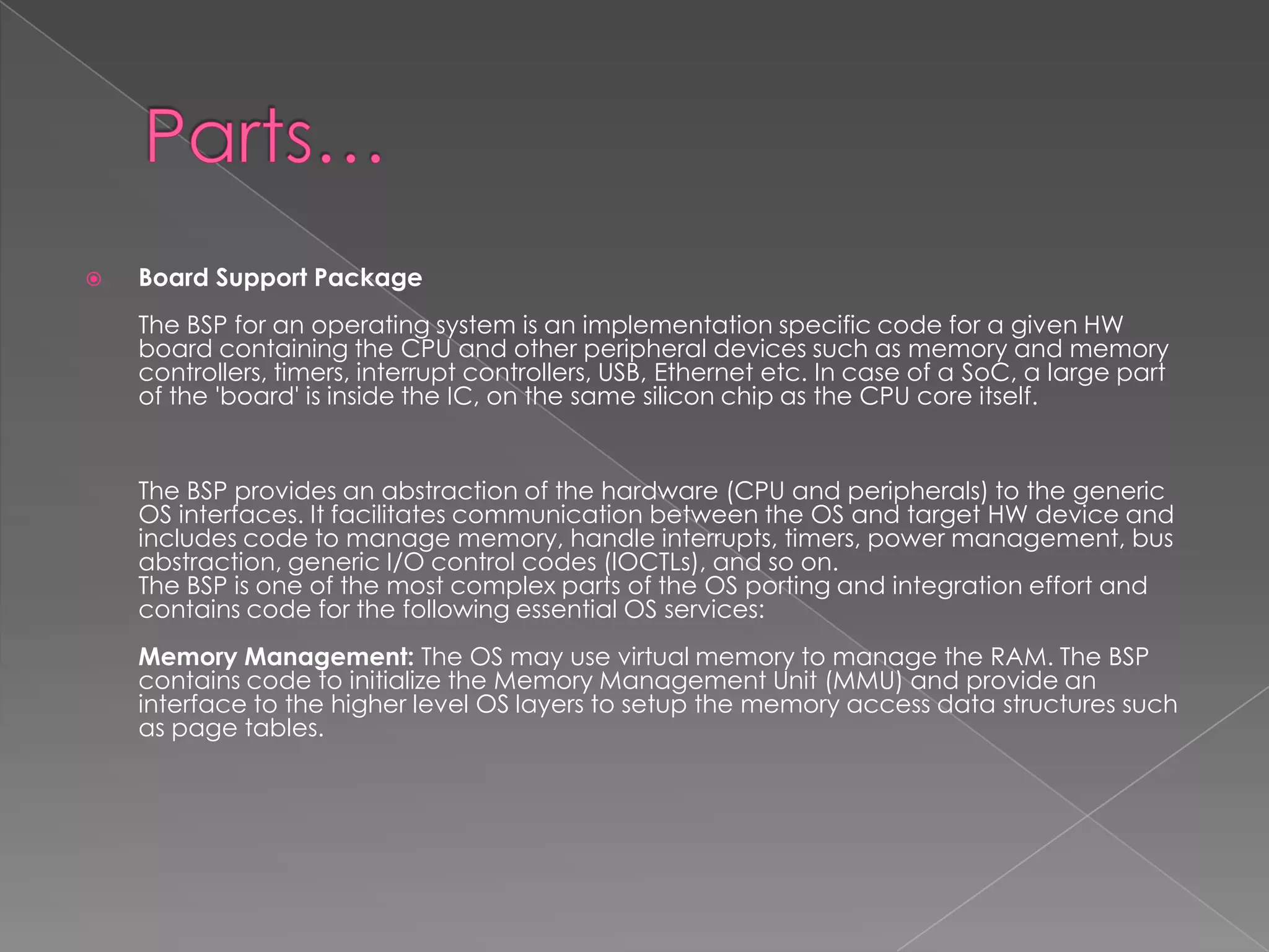    Board Support Package
    The BSP for an operating system is an implementation specific code for a given HW
    board containing the CPU and other peripheral devices such as memory and memory
    controllers, timers, interrupt controllers, USB, Ethernet etc. In case of a SoC, a large part
    of the 'board' is inside the IC, on the same silicon chip as the CPU core itself.


    The BSP provides an abstraction of the hardware (CPU and peripherals) to the generic
    OS interfaces. It facilitates communication between the OS and target HW device and
    includes code to manage memory, handle interrupts, timers, power management, bus
    abstraction, generic I/O control codes (lOCTLs), and so on.
    The BSP is one of the most complex parts of the OS porting and integration effort and
    contains code for the following essential OS services:
    Memory Management: The OS may use virtual memory to manage the RAM. The BSP
    contains code to initialize the Memory Management Unit (MMU) and provide an
    interface to the higher level OS layers to setup the memory access data structures such
    as page tables.
 
