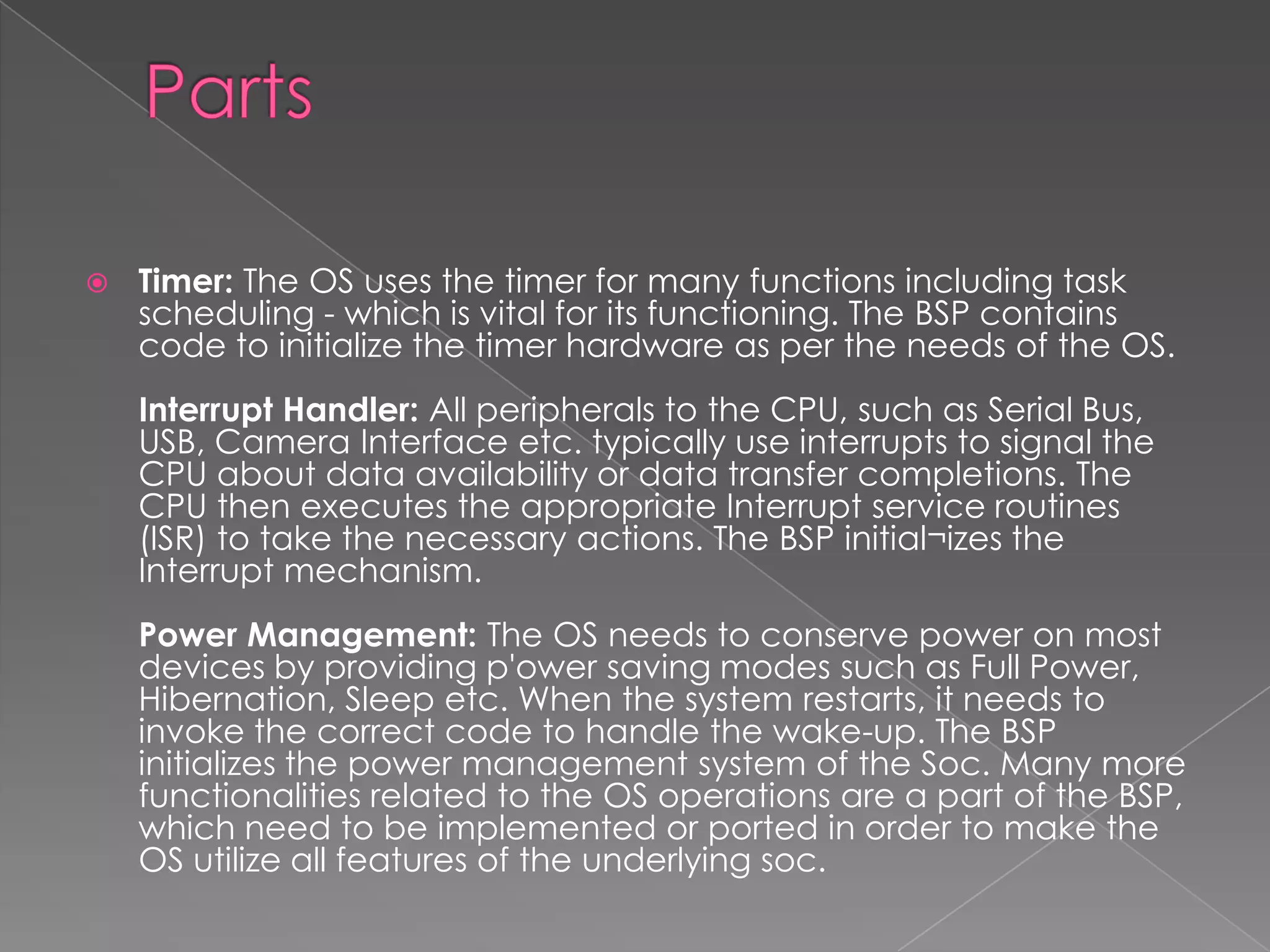    Timer: The OS uses the timer for many functions including task
    scheduling - which is vital for its functioning. The BSP contains
    code to initialize the timer hardware as per the needs of the OS.
    Interrupt Handler: All peripherals to the CPU, such as Serial Bus,
    USB, Camera Interface etc. typically use interrupts to signal the
    CPU about data availability or data transfer completions. The
    CPU then executes the appropriate Interrupt service routines
    (ISR) to take the necessary actions. The BSP initial¬izes the
    Interrupt mechanism.
    Power Management: The OS needs to conserve power on most
    devices by providing p'ower saving modes such as Full Power,
    Hibernation, Sleep etc. When the system restarts, it needs to
    invoke the correct code to handle the wake-up. The BSP
    initializes the power management system of the Soc. Many more
    functionalities related to the OS operations are a part of the BSP,
    which need to be implemented or ported in order to make the
    OS utilize all features of the underlying soc.
 