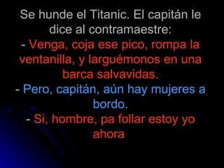 Se hunde el Titanic. El capitán le dice al contramaestre: -  Venga, coja ese pico, rompa la ventanilla, y larguémonos en una barca salvavidas. -  Pero, capitán, aún hay mujeres a bordo. -  Si, hombre, pa follar estoy yo ahora   