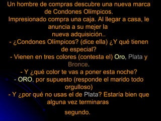 Un hombre de compras descubre una nueva marca de Condones Olímpicos. Impresionado compra una caja. Al llegar a casa, le anuncia a su mejer la  nueva adquisición.. - ¿Condones Olímpicos? (dice ella) ¿Y qué tienen de especial? - Vienen en tres colores (contesta el)   Oro ,  Plata   y   Bronce . - Y ¿qué color te vas a poner esta noche? -  ORO ,  por supuesto (responde el marido todo orgulloso) - Y ¿por qué no usas el de  Plata ? Estaría bien que alguna vez terminaras  segundo.   
