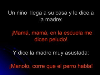 Un niño  llega a su casa y le dice a la madre:   ¡Mamá, mamá, en la escuela me dicen peludo! Y dice la madre muy asustada:   ¡Manolo, corre que el perro habla!   