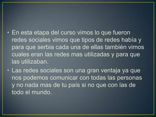 • En esta etapa del curso vimos lo que fueron
redes sociales vimos que tipos de redes había y
para que serbia cada una de ellas también vimos
cuales eran las redes mas utilizadas y para que
las utilizaban.
• Las redes sociales son una gran ventaja ya que
nos podemos comunicar con todas las personas
y no nada mas de tu país si no que con las de
todo el mundo.