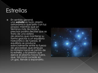  En sentido general,
una estrella es todo objeto
astronómico que brilla con luz
propia; mientras que en
términos más técnicos y
precisos podría decirse que se
trata de una esfera
de plasma que mantiene su
forma gracias a un equilibrio
hidrostático de fuerzas. El
equilibrio se produce
esencialmente entre la fuerza
de gravedad, que empuja
la materia hacia el centro de
la estrella, y la presión que
ejerce el plasma hacia fuera,
que, tal como sucede en
un gas, tiende a expandirlo.
 