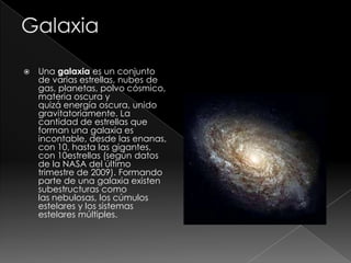  Una galaxia es un conjunto
de varias estrellas, nubes de
gas, planetas, polvo cósmico,
materia oscura y
quizá energía oscura, unido
gravitatoriamente. La
cantidad de estrellas que
forman una galaxia es
incontable, desde las enanas,
con 10, hasta las gigantes,
con 10estrellas (según datos
de la NASA del último
trimestre de 2009). Formando
parte de una galaxia existen
subestructuras como
las nebulosas, los cúmulos
estelares y los sistemas
estelares múltiples.
 