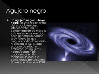  Un agujero negro1 u hoyo
negro2 es una región finita
del espacio en cuyo
interior existe una
concentración de masa lo
suficientemente elevada
para generar un campo
gravitatorio tal que
ninguna partícula material,
ni siquiera la luz, puede
escapar de ella. Sin
embargo, los agujeros
negros pueden ser
capaces de emitir
radiación, lo cual fue
conjeturado por Stephen
Hawking en los años 1970.
 