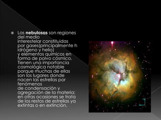  Las nebulosas son regiones
del medio
interestelar constituidas
por gases(principalmente h
idrógeno y helio)
y elementos químicos en
forma de polvo cósmico.
Tienen una importancia
cosmológica notable
porque muchas de ellas
son los lugares donde
nacen las estrellas por
fenómenos
de condensación y
agregación de la materia;
en otras ocasiones se trata
de los restos de estrellas ya
extintas o en extinción.
 