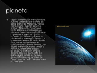  Según la definición mencionada,
nuestro Sistema Solar consta de
ocho planetas: Mercurio, Venus,
Tierra, Marte, Júpiter, Saturno,
Urano y Neptuno. Plutón, que
hasta 2006 se consideraba un
planeta, ha pasado a clasificarse
como planeta enano, junto
a Ceres, también considerado
planeta durante algún tiempo, ya
que era un referente en la ley de
Titius, y más recientemente
considerado como asteroide, , un
objeto transneptuniano similar a
Plutón. Ciertamente desde
los años 70 existía un amplio
debate sobre el concepto de
planeta a la luz de los nuevos
datos referentes al tamaño de
Plutón (menor de lo calculado en
un principio),
 