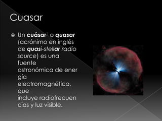  Un cuásar1 o quasar
(acrónimo en inglés
de quasi-stellar radio
source) es una
fuente
astronómica de ener
gía
electromagnética,
que
incluye radiofrecuen
cias y luz visible.
 