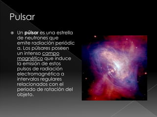  Un púlsar es una estrella
de neutrones que
emite radiación periódic
a. Los púlsares poseen
un intenso campo
magnético que induce
la emisión de estos
pulsos de radiación
electromagnética a
intervalos regulares
relacionados con el
periodo de rotación del
objeto.
 