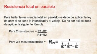 Resistencia total en paralelo
Para hallar la resistencia total en paralelo se debe de aplicar la ley
de ohm si se tiene la intensidad y el voltaje. De no ser así se debe
de aplicar la siguiente fórmula:
Para 2 resistencias = R1xR2
R1+R2
Para 3 o mas resistencias =
 