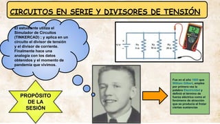 CIRCUITOS EN SERIE Y DIVISORES DE TENSIÓN
PROPÓSITO
DE LA
SESIÓN
Fue en el año 1600 que
William Gilbert, emplea
por primera vez la
palabra Electricidad y
definió el término de
fuerza eléctrica como el
fenómeno de atracción
que se producía al frotar
ciertas sustancias
El estudiante utiliza el
Simulador de Circuitos
(TINKERCAD) ; y aplica en un
circuito el divisor de tensión
y el divisor de corriente.
Finalmente hace una
analogía con los datos
obtenidos y el momento de
pandemia que vivimos.
 