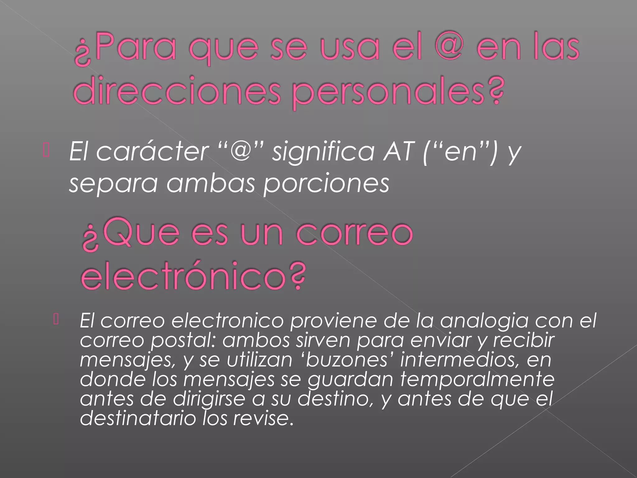  El carácter “@” significa AT (“en”) y
separa ambas porciones
 El correo electronico proviene de la analogia con el
correo postal: ambos sirven para enviar y recibir
mensajes, y se utilizan ‘buzones’ intermedios, en
donde los mensajes se guardan temporalmente
antes de dirigirse a su destino, y antes de que el
destinatario los revise.
 