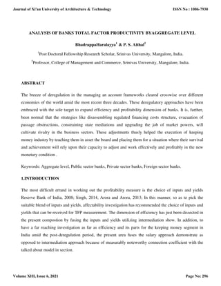 ANALYSIS OF BANKS TOTAL FACTOR PRODUCTIVITY BYAGGREGATE LEVEL
BhadrappaHaralayya1
& P. S. Aithal2
1
Post Doctoral Fellowship Research Scholar, Srinivas University, Mangalore, India.
2
Professor, College of Management and Commerce, Srinivas University, Mangalore, India.
ABSTRACT
The breeze of deregulation in the managing an account frameworks cleared crosswise over different
economies of the world amid the most recent three decades. These deregulatory approaches have been
embraced with the sole target to expand efficiency and profitability dimension of banks. It is, further,
been normal that the strategies like disassembling regulated financing costs structure, evacuation of
passage obstructions, constraining state mediations and upgrading the job of market powers, will
cultivate rivalry in the business sectors. These adjustments thusly helped the execution of keeping
money industry by teaching them in asset the board and placing them for a situation where their survival
and achievement will rely upon their capacity to adjust and work effectively and profitably in the new
monetary condition .
Keywords: Aggregate level, Public sector banks, Private sector banks, Foreign sector banks.
1.INTRODUCTION
The most difficult errand in working out the profitability measure is the choice of inputs and yields
Reserve Bank of India, 2008; Singh, 2014, Arora and Arora, 2013; In this manner, so as to pick the
suitable blend of inputs and yields, affectability investigation has recommended the choice of inputs and
yields that can be received for TFP measurement. The dimension of efficiency has just been dissected in
the present compostion by fusing the inputs and yields utilizing intermediation show. In addition, to
have a far reaching investigation as far as efficiency and its parts for the keeping money segment in
India amid the post-deregulation period, the present area fuses the salary approach demonstrate as
opposed to intermediation approach because of measurably noteworthy connection coefficient with the
talked about model in section.
Journal of Xi'an University of Architecture & Technology
Volume XIII, Issue 6, 2021
ISSN No : 1006-7930
Page No: 296
 